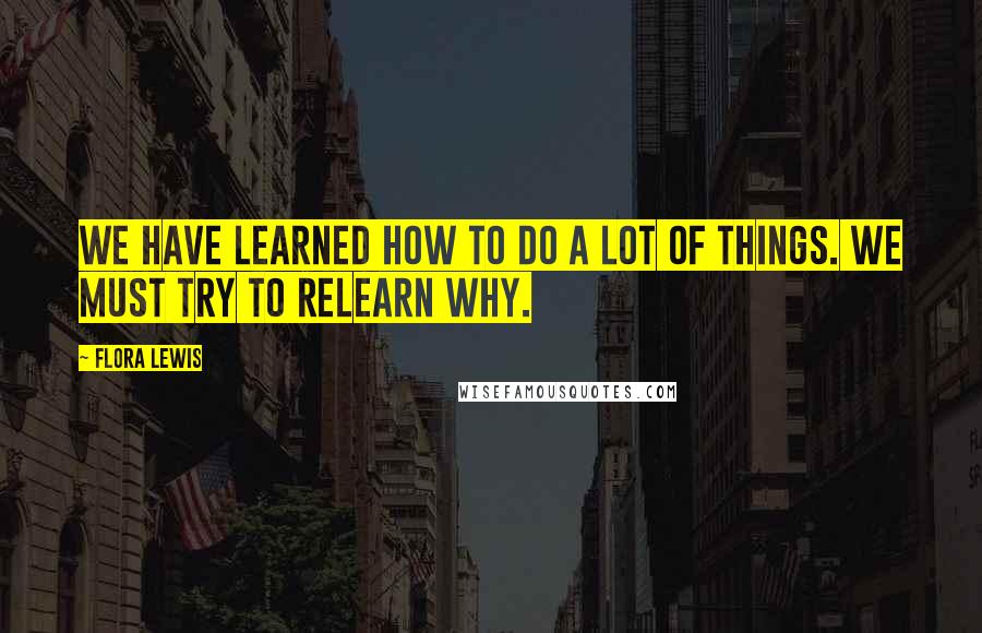 Flora Lewis Quotes: We have learned how to do a lot of things. We must try to relearn why.