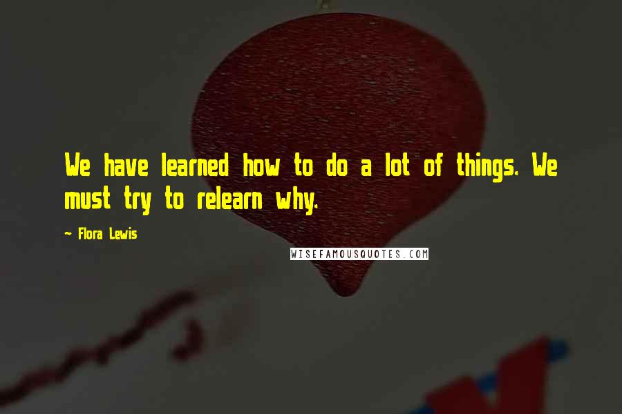 Flora Lewis Quotes: We have learned how to do a lot of things. We must try to relearn why.