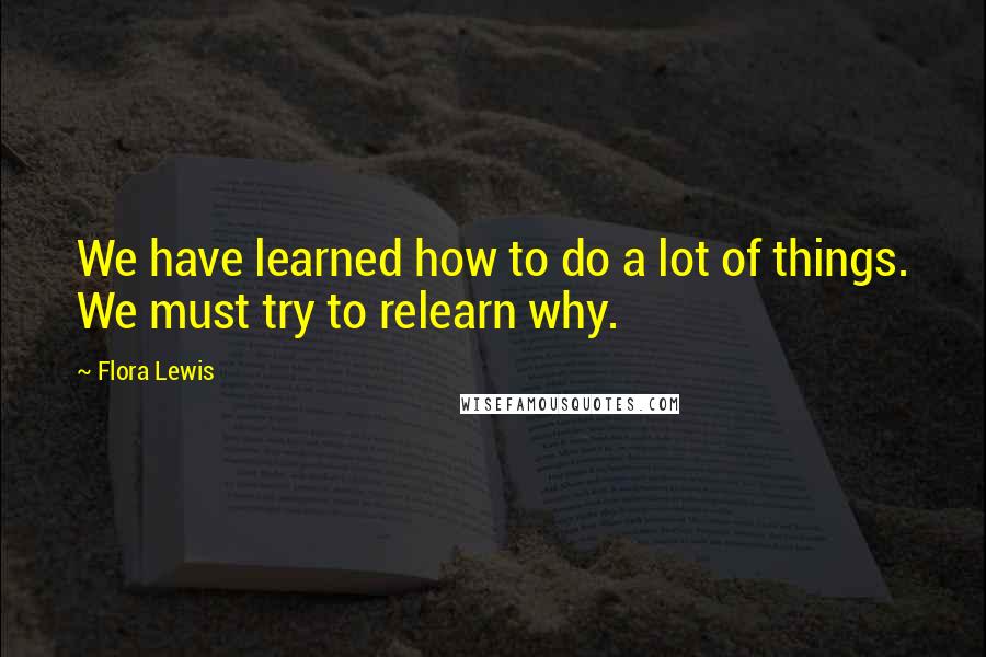 Flora Lewis Quotes: We have learned how to do a lot of things. We must try to relearn why.