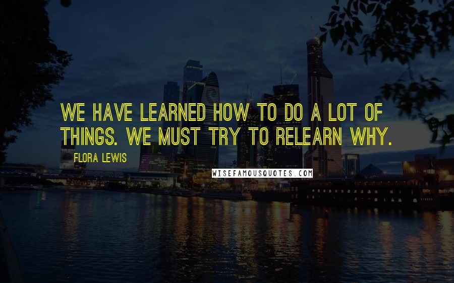 Flora Lewis Quotes: We have learned how to do a lot of things. We must try to relearn why.