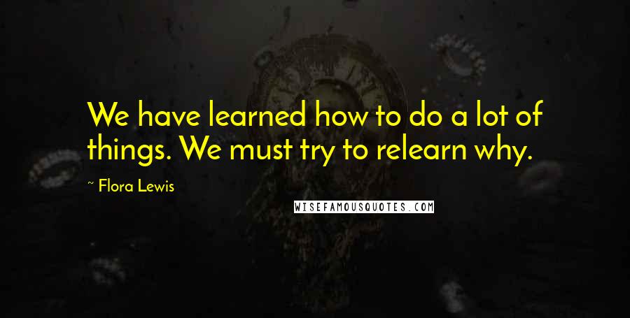 Flora Lewis Quotes: We have learned how to do a lot of things. We must try to relearn why.