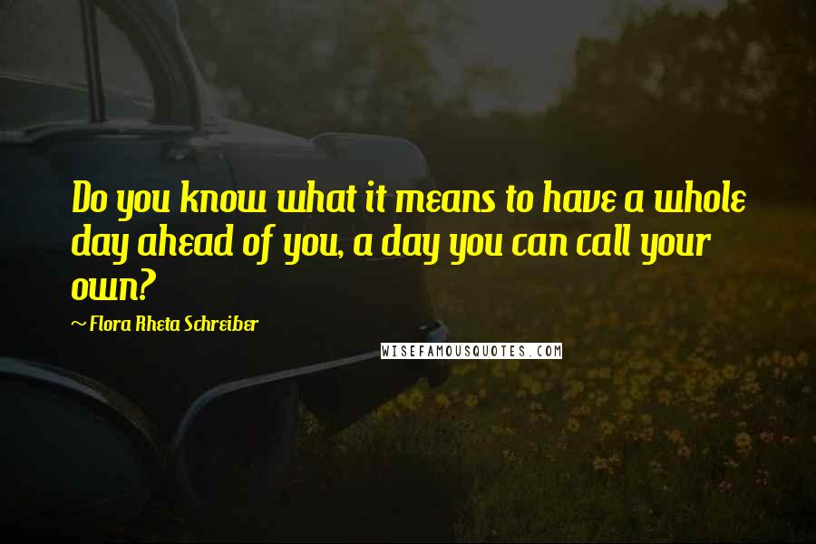 Flora Rheta Schreiber Quotes: Do you know what it means to have a whole day ahead of you, a day you can call your own?