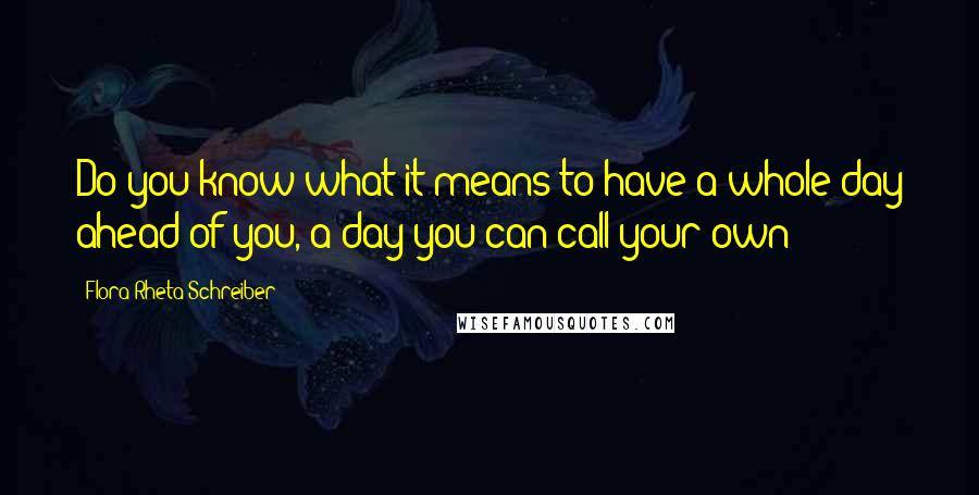 Flora Rheta Schreiber Quotes: Do you know what it means to have a whole day ahead of you, a day you can call your own?