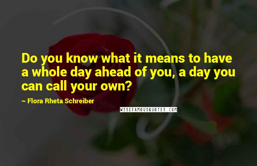 Flora Rheta Schreiber Quotes: Do you know what it means to have a whole day ahead of you, a day you can call your own?