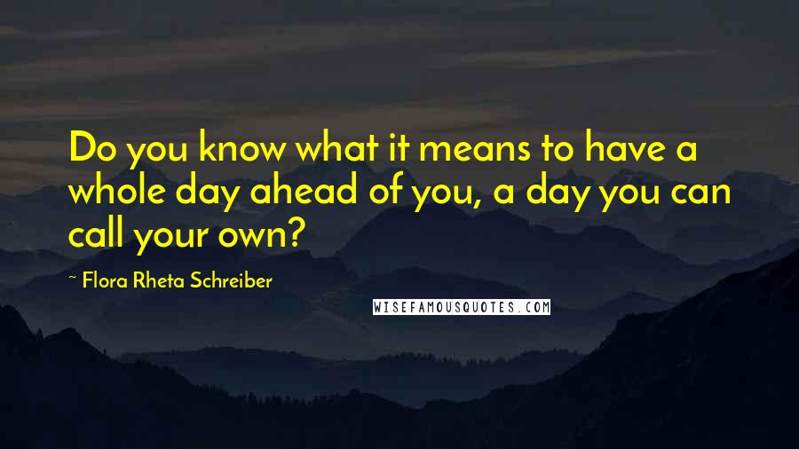 Flora Rheta Schreiber Quotes: Do you know what it means to have a whole day ahead of you, a day you can call your own?