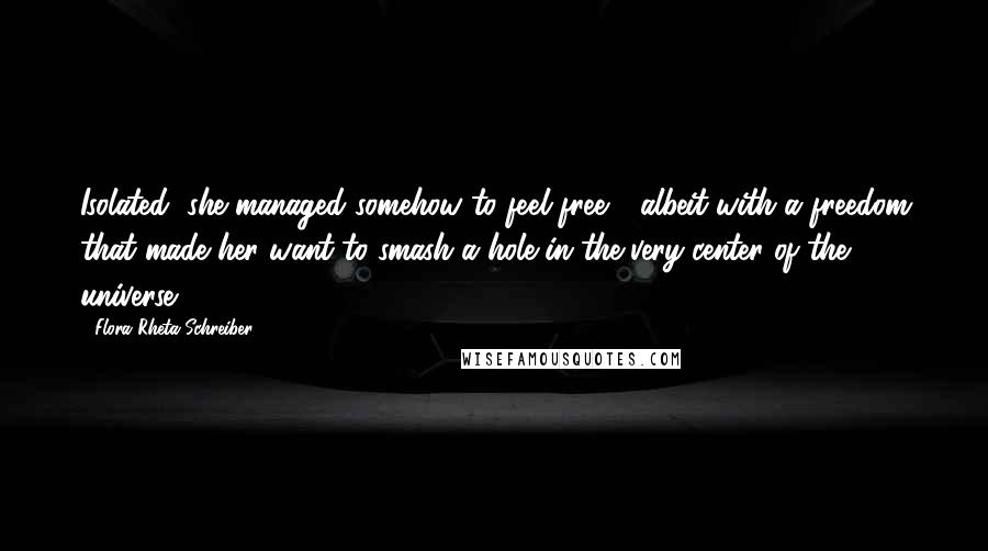 Flora Rheta Schreiber Quotes: Isolated, she managed somehow to feel free - albeit with a freedom that made her want to smash a hole in the very center of the universe.