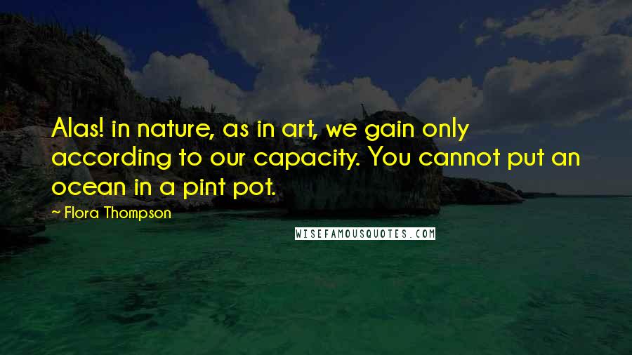Flora Thompson Quotes: Alas! in nature, as in art, we gain only according to our capacity. You cannot put an ocean in a pint pot.