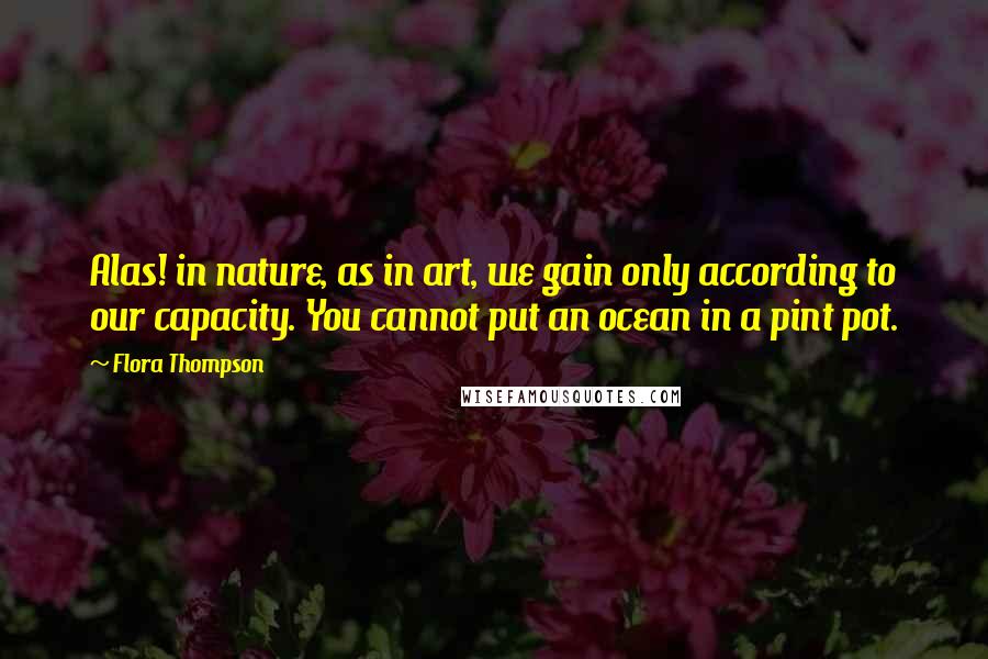 Flora Thompson Quotes: Alas! in nature, as in art, we gain only according to our capacity. You cannot put an ocean in a pint pot.