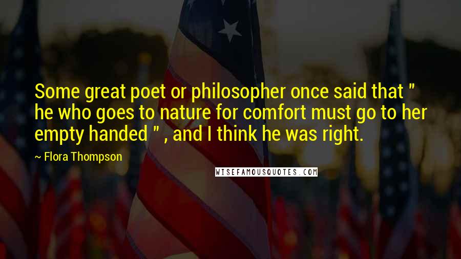 Flora Thompson Quotes: Some great poet or philosopher once said that " he who goes to nature for comfort must go to her empty handed " , and I think he was right.