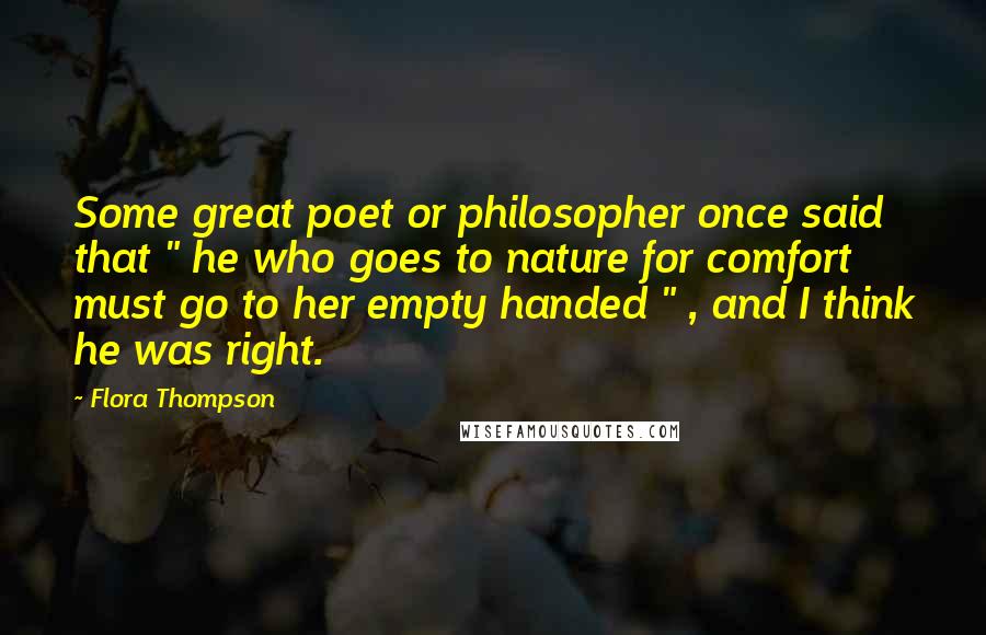 Flora Thompson Quotes: Some great poet or philosopher once said that " he who goes to nature for comfort must go to her empty handed " , and I think he was right.