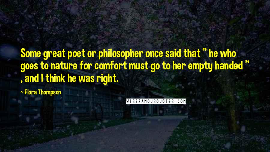 Flora Thompson Quotes: Some great poet or philosopher once said that " he who goes to nature for comfort must go to her empty handed " , and I think he was right.