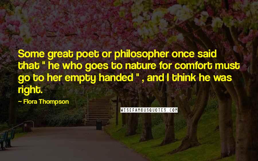 Flora Thompson Quotes: Some great poet or philosopher once said that " he who goes to nature for comfort must go to her empty handed " , and I think he was right.