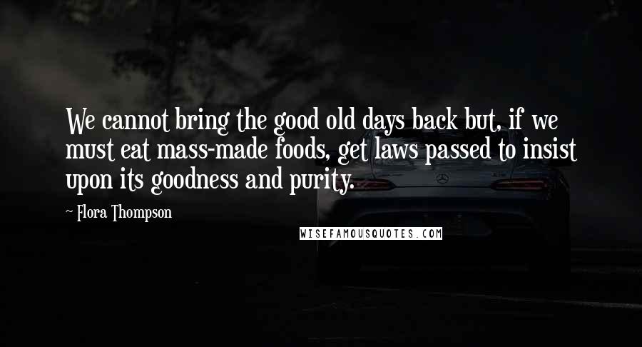 Flora Thompson Quotes: We cannot bring the good old days back but, if we must eat mass-made foods, get laws passed to insist upon its goodness and purity.