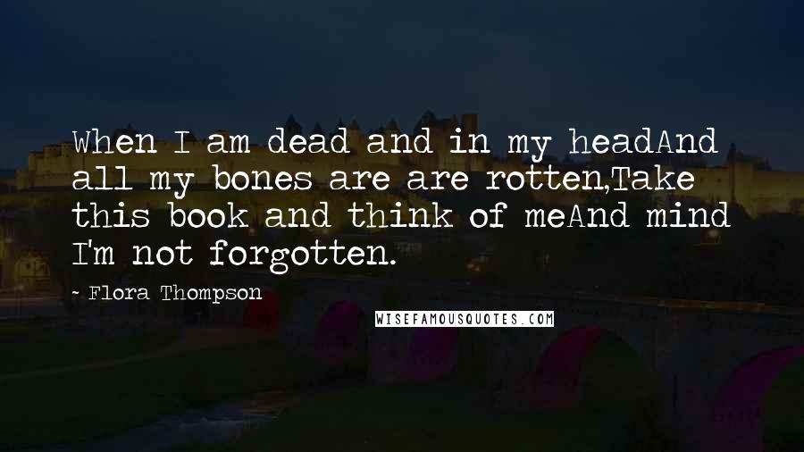 Flora Thompson Quotes: When I am dead and in my headAnd all my bones are are rotten,Take this book and think of meAnd mind I'm not forgotten.