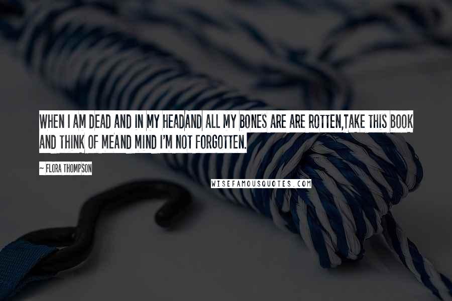 Flora Thompson Quotes: When I am dead and in my headAnd all my bones are are rotten,Take this book and think of meAnd mind I'm not forgotten.