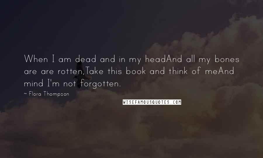 Flora Thompson Quotes: When I am dead and in my headAnd all my bones are are rotten,Take this book and think of meAnd mind I'm not forgotten.