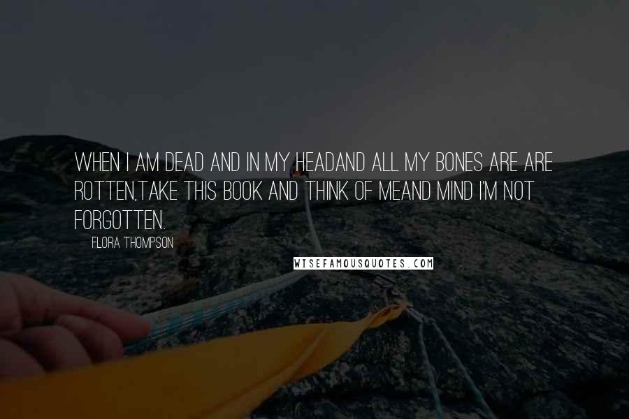 Flora Thompson Quotes: When I am dead and in my headAnd all my bones are are rotten,Take this book and think of meAnd mind I'm not forgotten.