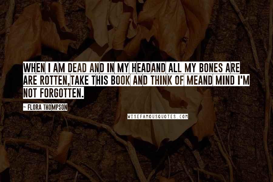 Flora Thompson Quotes: When I am dead and in my headAnd all my bones are are rotten,Take this book and think of meAnd mind I'm not forgotten.