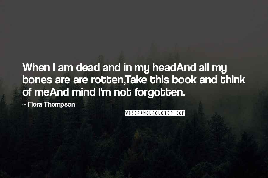 Flora Thompson Quotes: When I am dead and in my headAnd all my bones are are rotten,Take this book and think of meAnd mind I'm not forgotten.