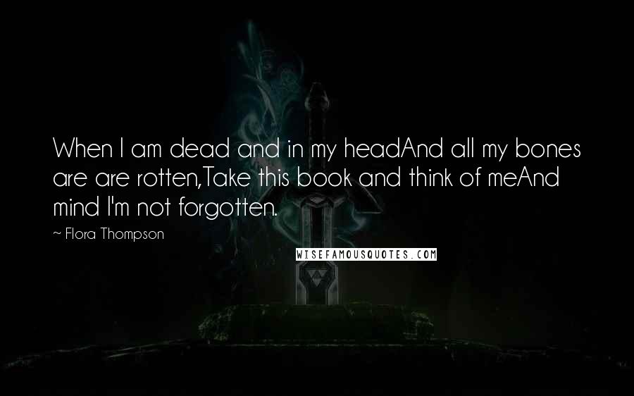 Flora Thompson Quotes: When I am dead and in my headAnd all my bones are are rotten,Take this book and think of meAnd mind I'm not forgotten.