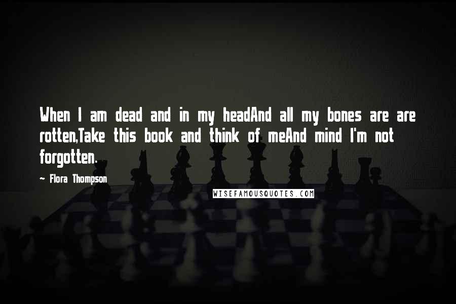 Flora Thompson Quotes: When I am dead and in my headAnd all my bones are are rotten,Take this book and think of meAnd mind I'm not forgotten.