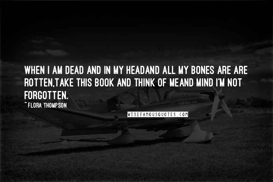 Flora Thompson Quotes: When I am dead and in my headAnd all my bones are are rotten,Take this book and think of meAnd mind I'm not forgotten.