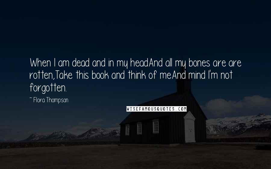 Flora Thompson Quotes: When I am dead and in my headAnd all my bones are are rotten,Take this book and think of meAnd mind I'm not forgotten.