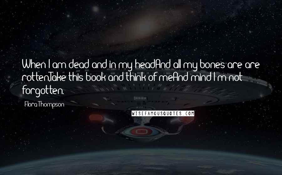 Flora Thompson Quotes: When I am dead and in my headAnd all my bones are are rotten,Take this book and think of meAnd mind I'm not forgotten.