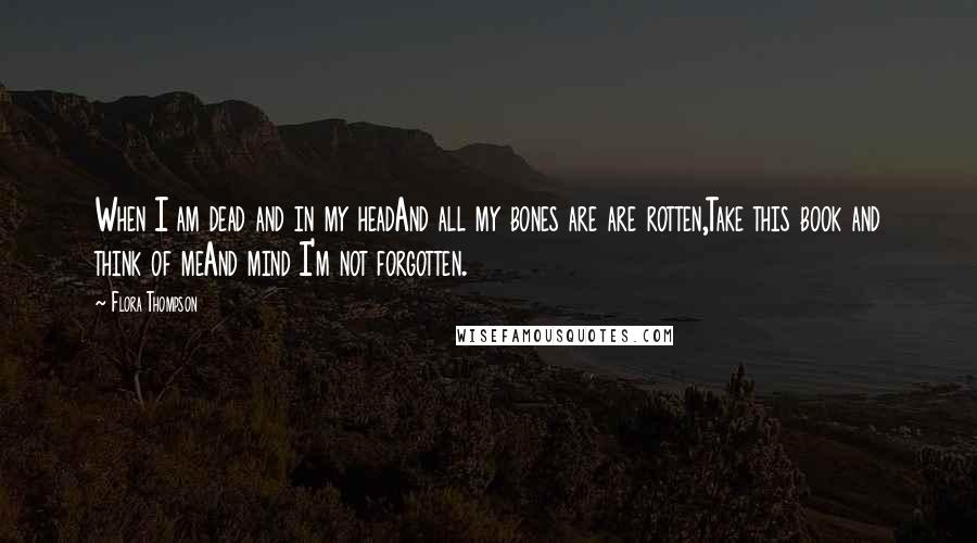 Flora Thompson Quotes: When I am dead and in my headAnd all my bones are are rotten,Take this book and think of meAnd mind I'm not forgotten.