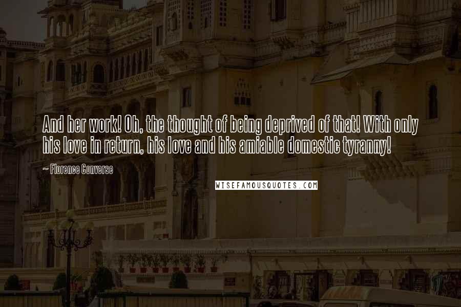 Florence Converse Quotes: And her work! Oh, the thought of being deprived of that! With only his love in return, his love and his amiable domestic tyranny!