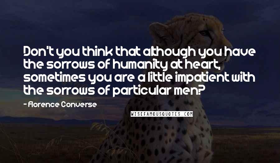 Florence Converse Quotes: Don't you think that although you have the sorrows of humanity at heart, sometimes you are a little impatient with the sorrows of particular men?