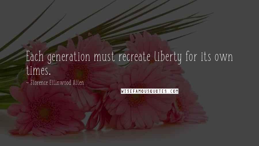 Florence Ellinwood Allen Quotes: Each generation must recreate liberty for its own times.