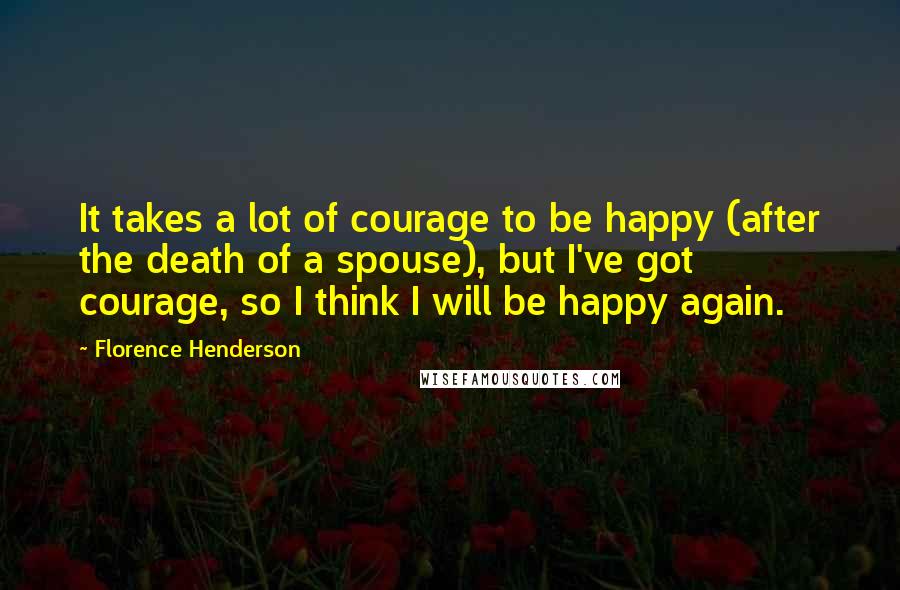 Florence Henderson Quotes: It takes a lot of courage to be happy (after the death of a spouse), but I've got courage, so I think I will be happy again.