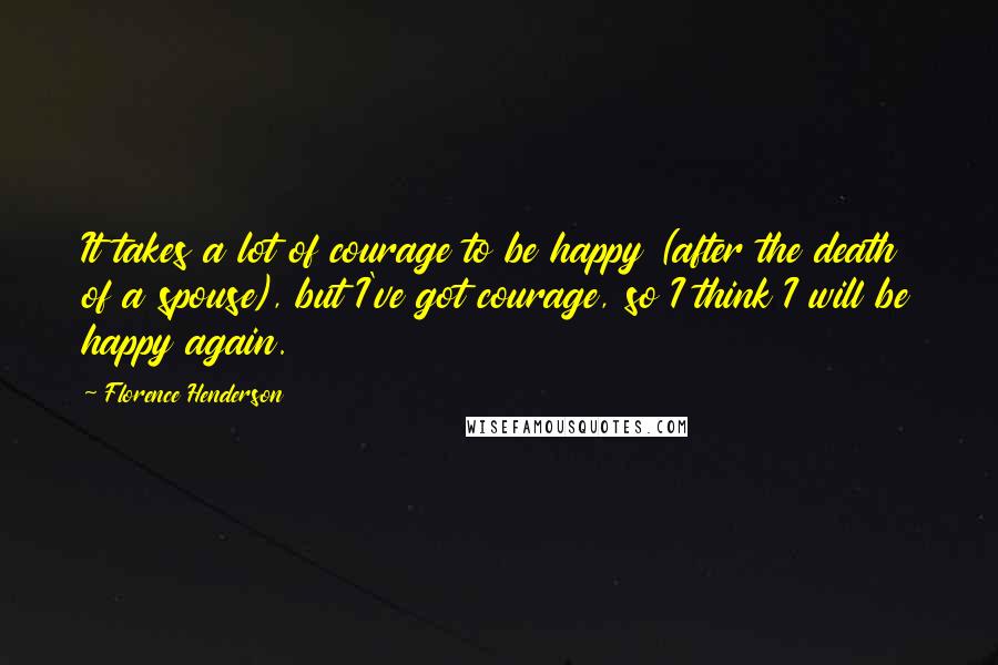 Florence Henderson Quotes: It takes a lot of courage to be happy (after the death of a spouse), but I've got courage, so I think I will be happy again.