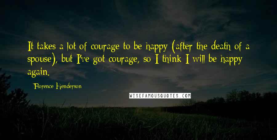 Florence Henderson Quotes: It takes a lot of courage to be happy (after the death of a spouse), but I've got courage, so I think I will be happy again.