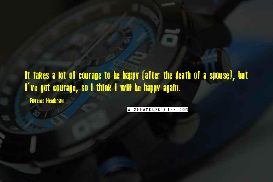 Florence Henderson Quotes: It takes a lot of courage to be happy (after the death of a spouse), but I've got courage, so I think I will be happy again.