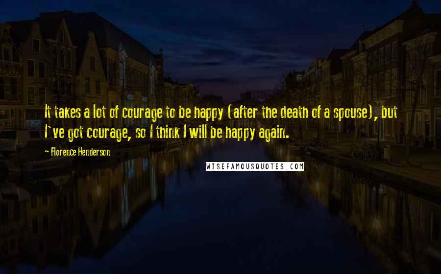 Florence Henderson Quotes: It takes a lot of courage to be happy (after the death of a spouse), but I've got courage, so I think I will be happy again.