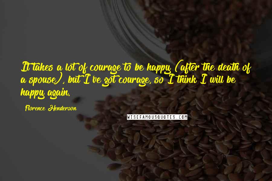 Florence Henderson Quotes: It takes a lot of courage to be happy (after the death of a spouse), but I've got courage, so I think I will be happy again.