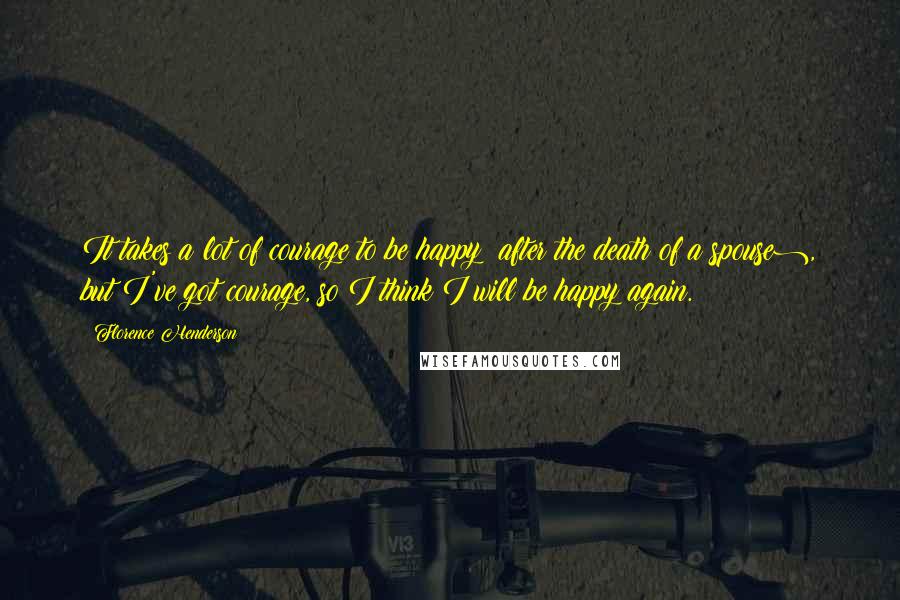 Florence Henderson Quotes: It takes a lot of courage to be happy (after the death of a spouse), but I've got courage, so I think I will be happy again.