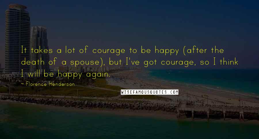 Florence Henderson Quotes: It takes a lot of courage to be happy (after the death of a spouse), but I've got courage, so I think I will be happy again.