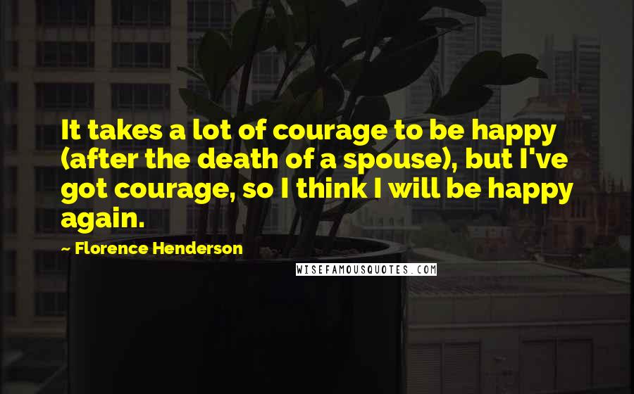 Florence Henderson Quotes: It takes a lot of courage to be happy (after the death of a spouse), but I've got courage, so I think I will be happy again.