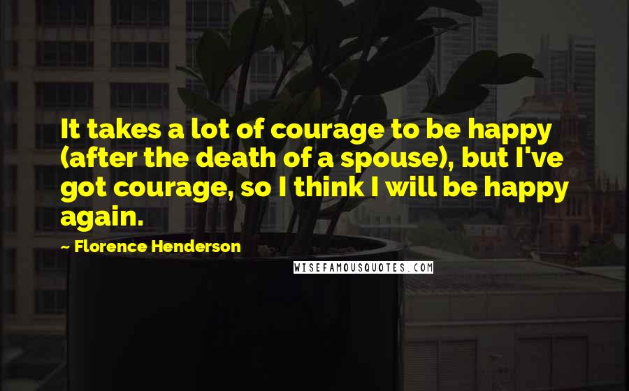 Florence Henderson Quotes: It takes a lot of courage to be happy (after the death of a spouse), but I've got courage, so I think I will be happy again.