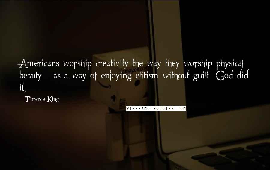 Florence King Quotes: Americans worship creativity the way they worship physical beauty - as a way of enjoying elitism without guilt: God did it.