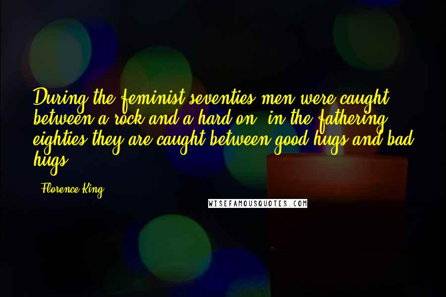 Florence King Quotes: During the feminist seventies men were caught between a rock and a hard-on; in the fathering eighties they are caught between good hugs and bad hugs.