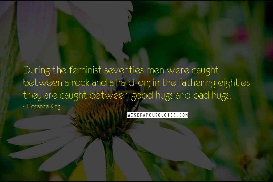 Florence King Quotes: During the feminist seventies men were caught between a rock and a hard-on; in the fathering eighties they are caught between good hugs and bad hugs.