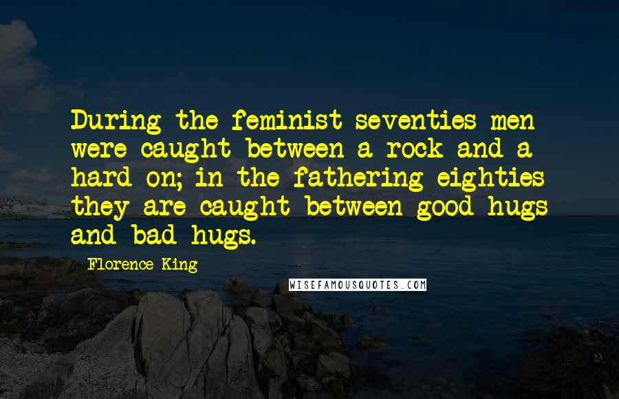 Florence King Quotes: During the feminist seventies men were caught between a rock and a hard-on; in the fathering eighties they are caught between good hugs and bad hugs.