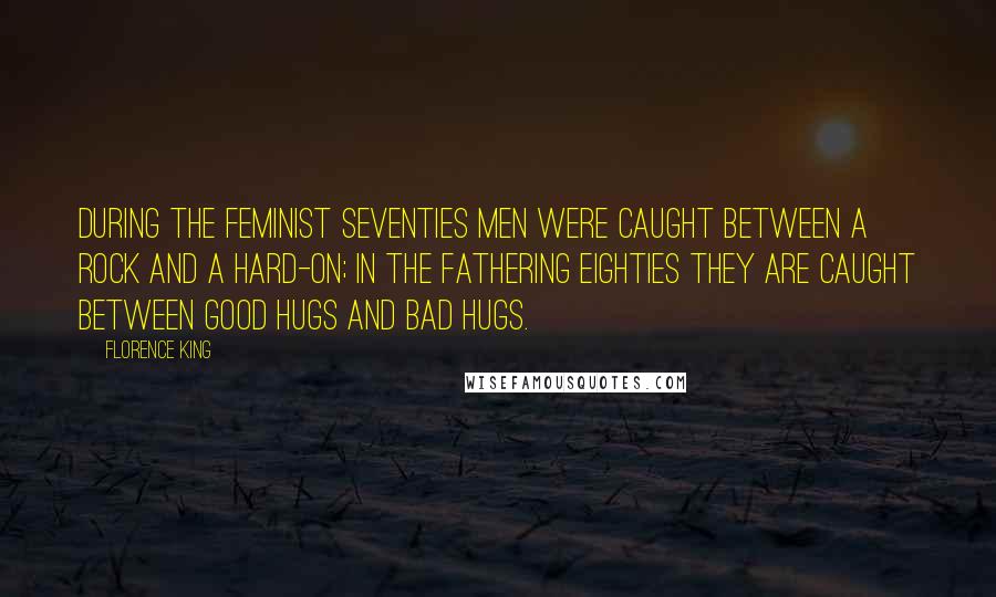 Florence King Quotes: During the feminist seventies men were caught between a rock and a hard-on; in the fathering eighties they are caught between good hugs and bad hugs.