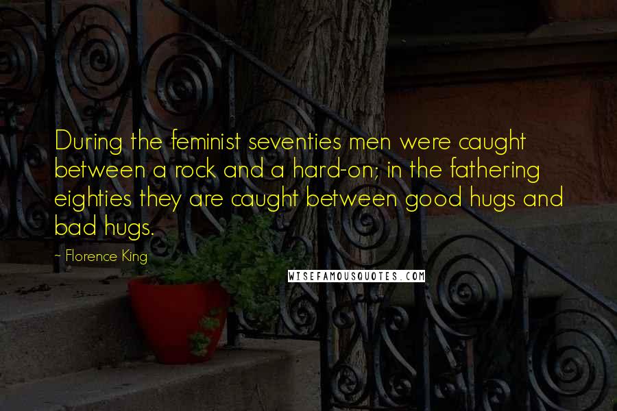 Florence King Quotes: During the feminist seventies men were caught between a rock and a hard-on; in the fathering eighties they are caught between good hugs and bad hugs.