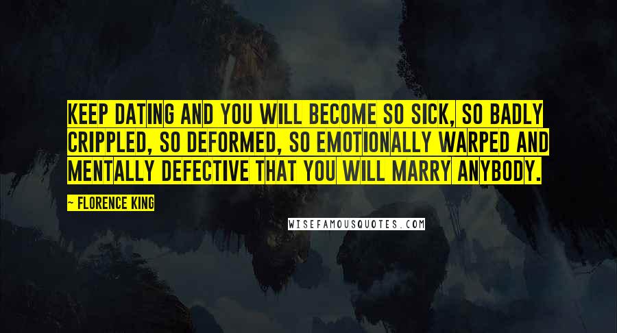 Florence King Quotes: Keep dating and you will become so sick, so badly crippled, so deformed, so emotionally warped and mentally defective that you will marry anybody.