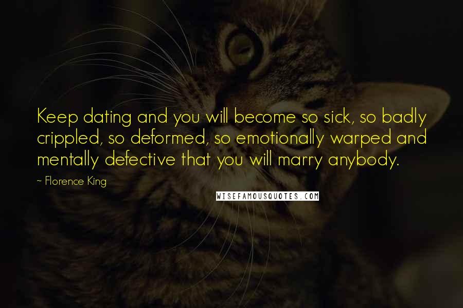 Florence King Quotes: Keep dating and you will become so sick, so badly crippled, so deformed, so emotionally warped and mentally defective that you will marry anybody.